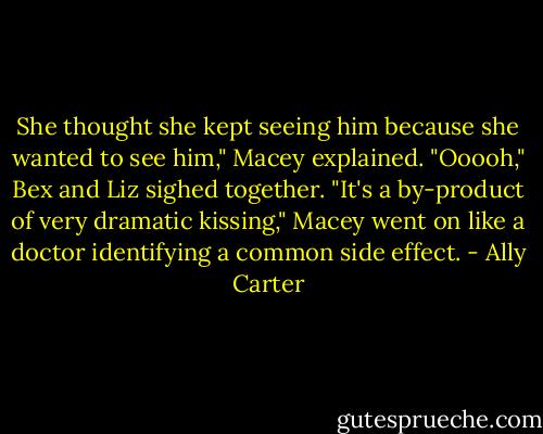 She thought she kept seeing him because she wanted to see him," Macey explained.<br />"Ooooh," Bex and Liz sighed together.<br />"It's a by-product of very dramatic kissing," Macey went on like a doctor identifying a common side effect. - Ally Carter