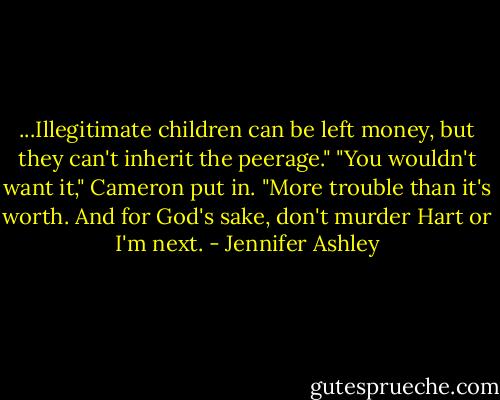 ...Illegitimate children can be left money, but they can't inherit the peerage."<br />"You wouldn't want it," Cameron put in. "More trouble than it's worth. And for God's sake, don't murder Hart or I'm next. - Jennifer Ashley
