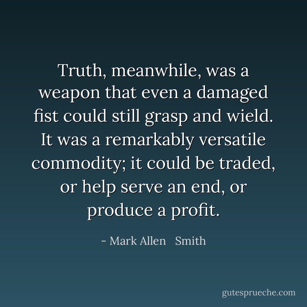Truth, meanwhile, was a weapon<br />that even a damaged fist could still grasp and wield. It was a remarkably versatile commodity; it could be traded, or help serve an end, or produce a<br />profit. - Mark Allen   Smith