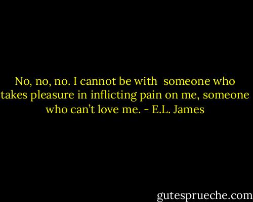 No, no, no. I cannot be with <br />someone who takes pleasure in inflicting pain on me, someone who can’t love me. - E.L. James