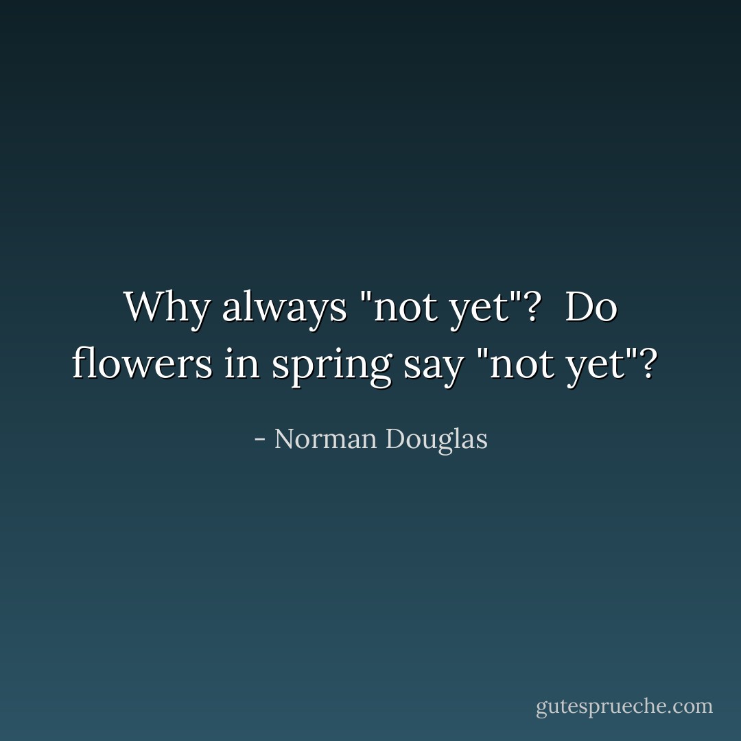 Why always "not yet"?  Do flowers in spring say "not yet"?  - Norman Douglas