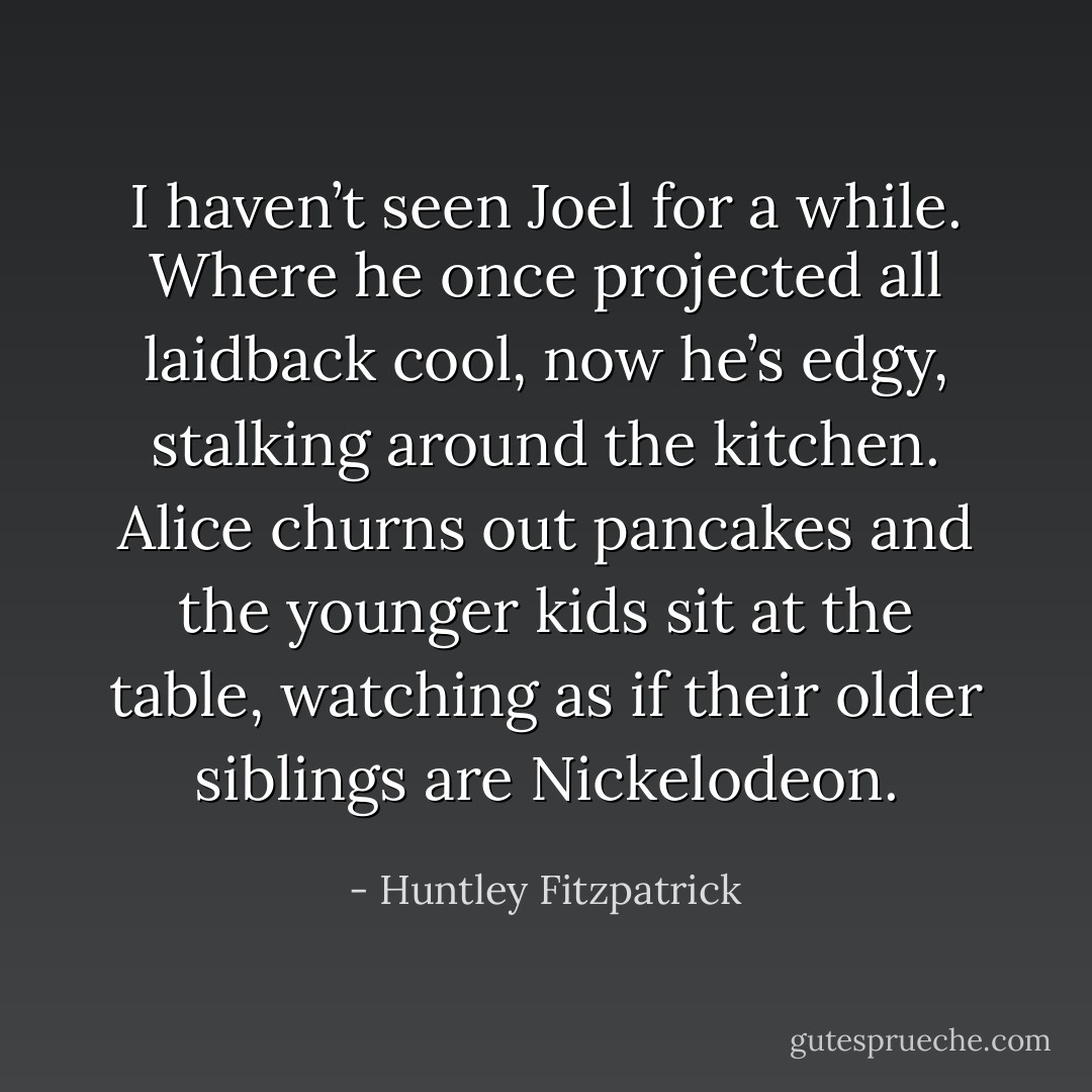 I haven’t seen Joel for a while. Where he once projected all laidback cool, now he’s edgy, stalking around the kitchen. Alice churns out pancakes and the younger kids sit at the table, watching as if their older siblings are Nickelodeon. - Huntley Fitzpatrick
