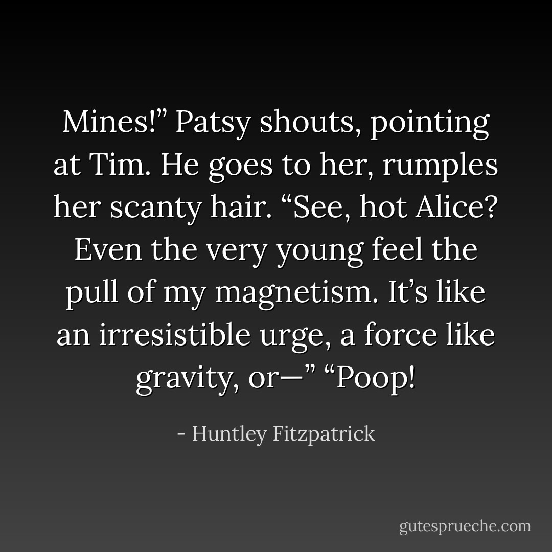 Mines!” Patsy shouts, pointing at Tim. He goes to her, rumples her scanty hair.<br />“See, hot Alice? Even the very young feel the pull of my magnetism. It’s like an irresistible urge, a force like gravity, or—”<br />“Poop! - Huntley Fitzpatrick