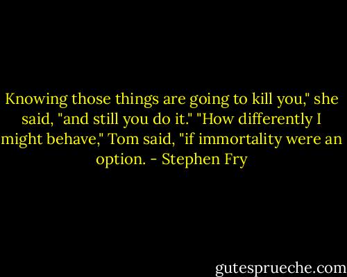 Knowing those things are going to kill you," she said, "and still you do it."<br />"How differently I might behave," Tom said, "if immortality were an option. - Stephen Fry