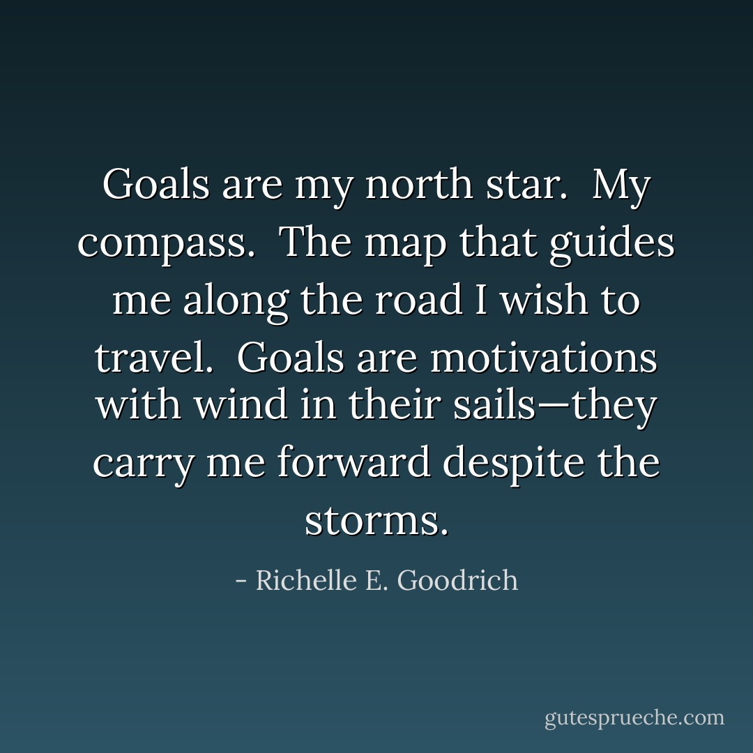 Goals are my north star.  My compass.  The map that guides me along the road I wish to travel.  Goals are motivations with wind in their sails—they carry me forward despite the storms. - Richelle E. Goodrich