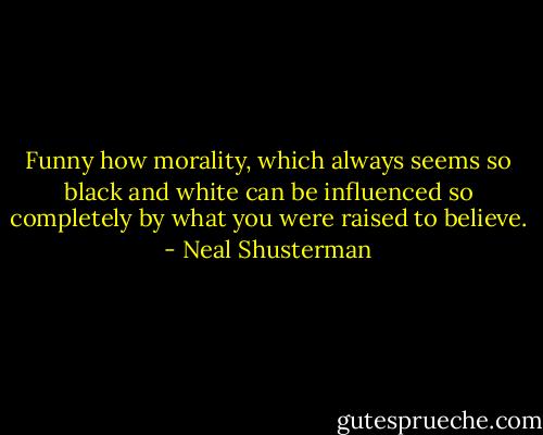 Funny how morality, which always seems so black and white can be influenced so completely by what you were raised to believe. - Neal Shusterman