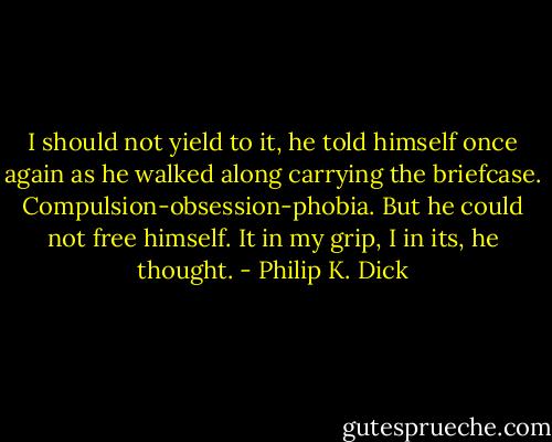 I should not yield to it, he told himself once again as he walked along carrying the briefcase. Compulsion-obsession-phobia. But he could not free himself. It in my grip, I in its, he thought. - Philip K. Dick