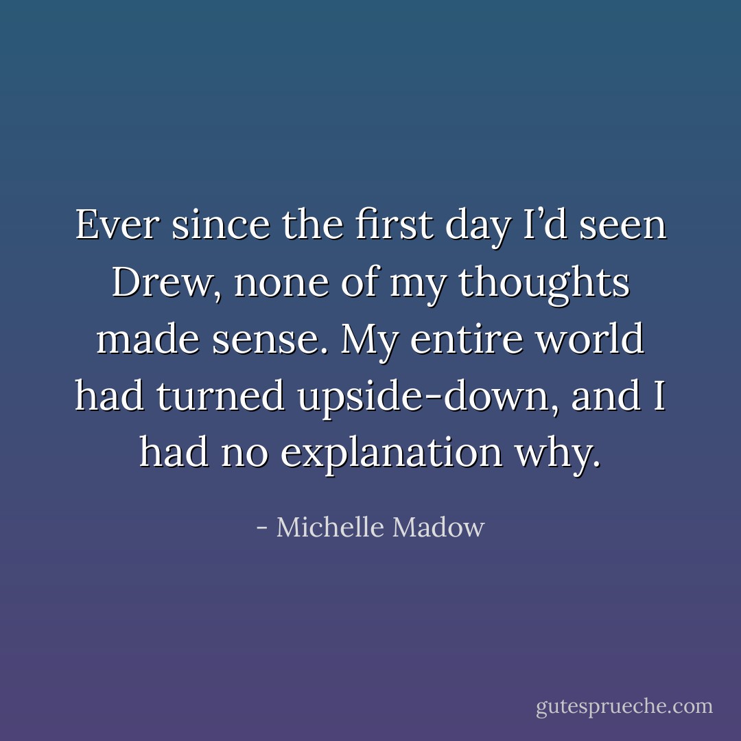 Ever since the first day I’d seen Drew, none of my thoughts made sense. My entire world had turned upside-down, and I had no explanation why. - Michelle Madow