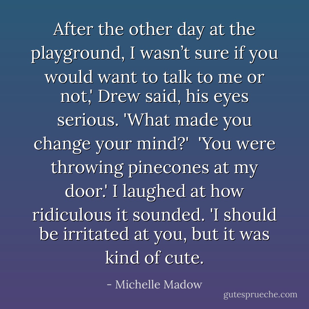 After the other day at the playground, I wasn’t sure if you would want to talk to me or not,' Drew said, his eyes serious. 'What made you change your mind?'<br /><br />'You were throwing pinecones at my door.' I laughed at how ridiculous it sounded. 'I should be irritated at you, but it was kind of cute. - Michelle Madow