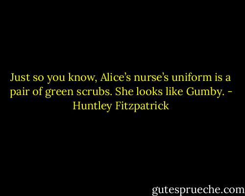 Just so you know, Alice’s nurse’s uniform is a pair of green scrubs. She looks like Gumby. - Huntley Fitzpatrick