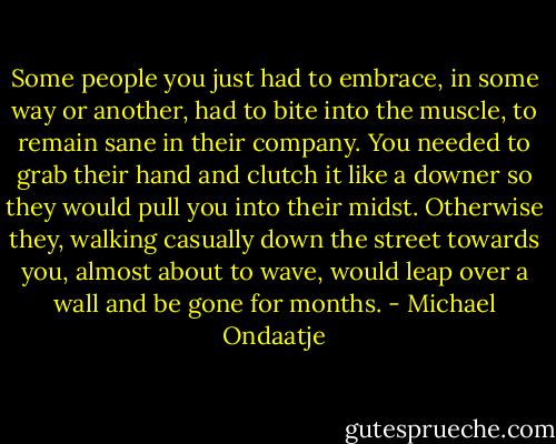Some people you just had to embrace, in some way or another, had to bite into the muscle, to remain sane in their company. You needed to grab their hand and clutch it like a downer so they would pull you into their midst. Otherwise they, walking casually down the street towards you, almost about to wave, would leap over a wall and be gone for months. - Michael Ondaatje