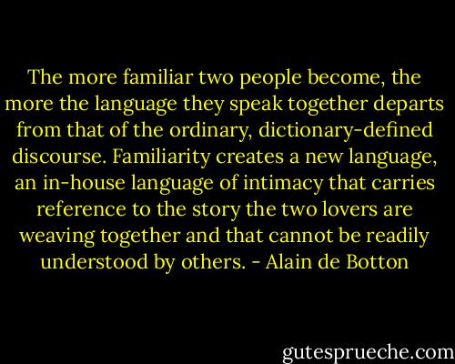 The more familiar two people become, the more the language they speak together departs from that of the ordinary, dictionary-defined discourse. Familiarity creates a new language, an in-house language of intimacy that carries reference to the story the two lovers are weaving together and that cannot be readily understood by others. - Alain de Botton