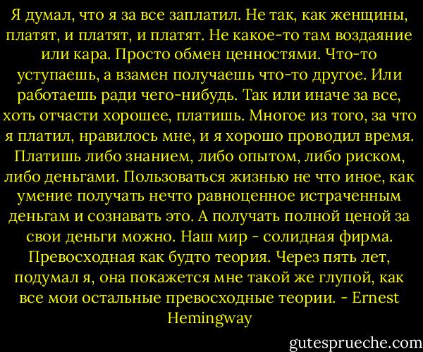 Я думал, что я за все заплатил. Не так, как женщины, платят, и платят, и платят. Не какое-то там воздаяние или кара. Просто обмен ценностями. Что-то уступаешь, а взамен получаешь что-то другое. Или работаешь ради чего-нибудь. Так или иначе за все, хоть отчасти хорошее, платишь. Многое из того, за что я платил, нравилось мне, и я хорошо проводил время. Платишь либо знанием, либо опытом, либо риском, либо деньгами. Пользоваться жизнью не что иное, как умение получать нечто равноценное истраченным деньгам и сознавать это. А получать полной ценой за свои деньги можно. Наш мир - солидная фирма. Превосходная как будто теория. Через пять лет, подумал я, она покажется мне такой же глупой, как все мои остальные превосходные теории. - Ernest Hemingway