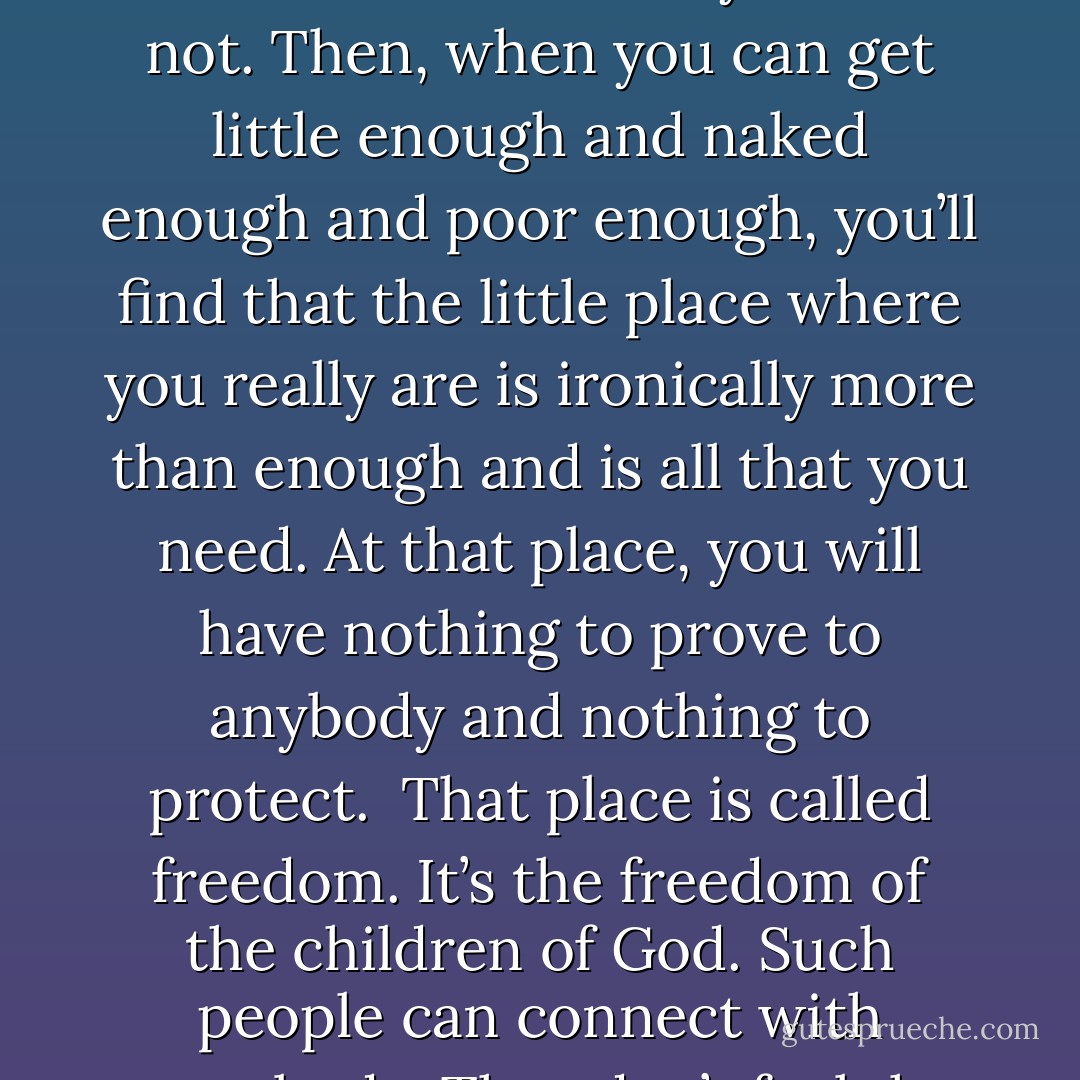 All great spirituality teaches about letting go of what you don’t need and who you are not. Then, when you can get little enough and naked enough and poor enough, you’ll find that the little place where you really are is ironically more than enough and is all that you need. At that place, you will have nothing to prove to anybody and nothing to protect.<br /><br />That place is called freedom. It’s the freedom of the children of God. Such people can connect with everybody. They don’t feel the need to eliminate anybody . . . - Richard Rohr