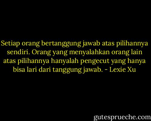 Setiap orang bertanggung jawab atas pilihannya sendiri. Orang yang menyalahkan orang lain atas pilihannya hanyalah pengecut yang hanya bisa lari dari tanggung jawab. - Lexie Xu