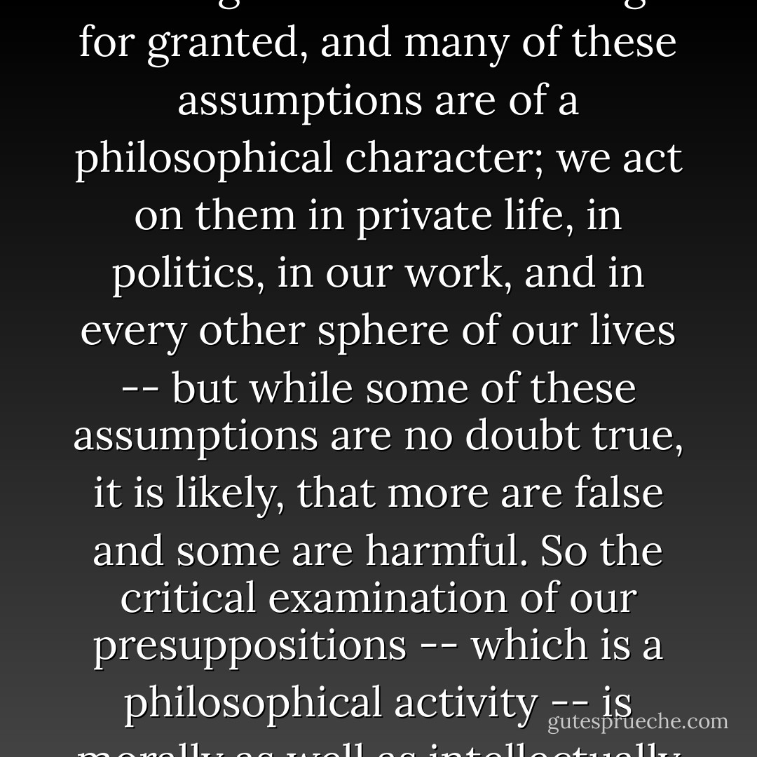 Philosophy is a necessary activity because we, all of us, take a great number of things for granted, and many of these assumptions are of a philosophical character; we act on them in private life, in politics, in our work, and in every other sphere of our lives -- but while some of these assumptions are no doubt true, it is likely, that more are false and some are harmful. So the critical examination of our presuppositions -- which is a philosophical activity -- is morally as well as intellectually important. - Karl Popper