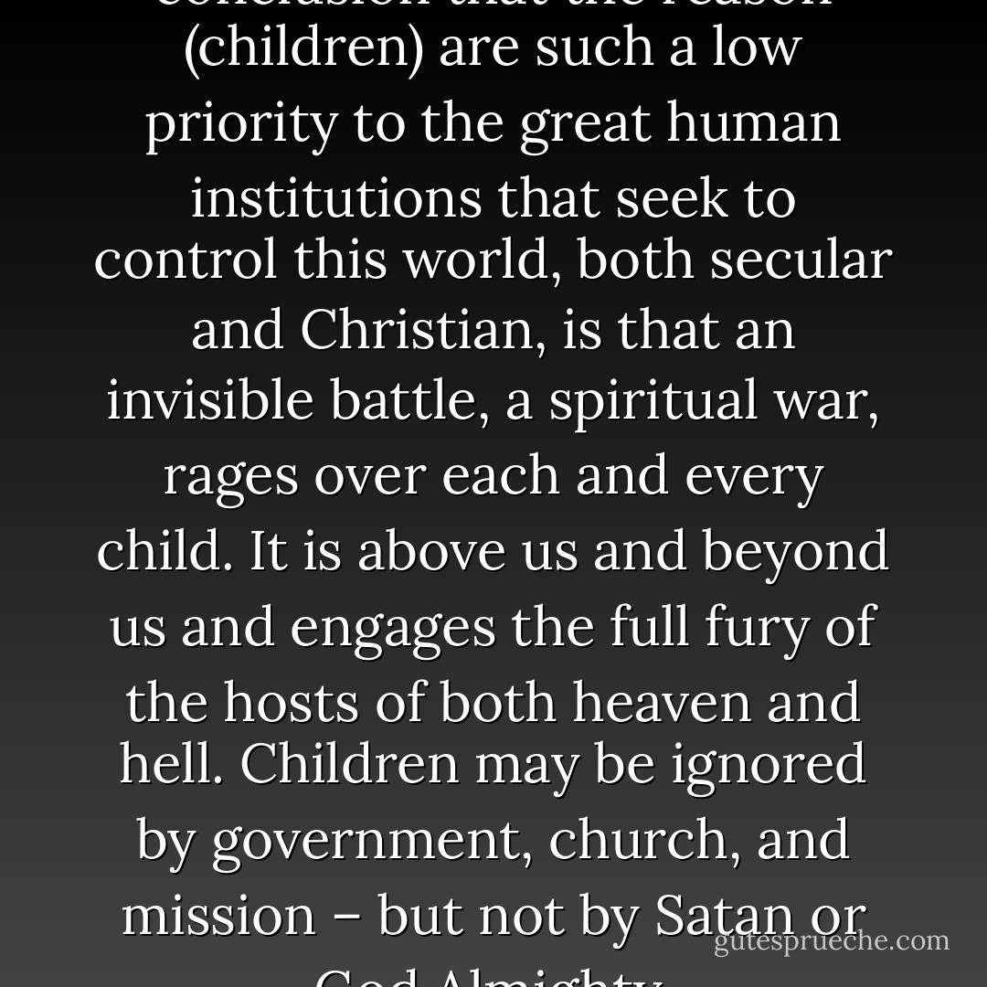 Deep down, I have come to the conclusion that the reason (children) are such a low priority to the great human institutions that seek to control this world, both secular and Christian, is that an invisible battle, a spiritual war, rages over each and every child. It is above us and beyond us and engages the full fury of the hosts of both heaven and hell. Children may be ignored by government, church, and mission – but not by Satan or God Almighty. - Wess Stafford