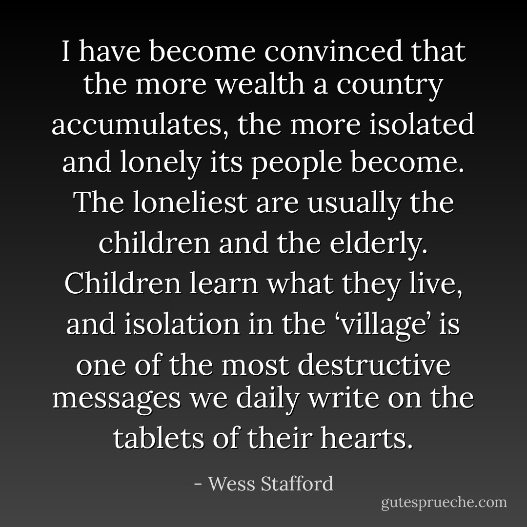 I have become convinced that the more wealth a country accumulates, the more isolated and lonely its people become. The loneliest are usually the children and the elderly. Children learn what they live, and isolation in the ‘village’ is one of the most destructive messages we daily write on the tablets of their hearts. - Wess Stafford