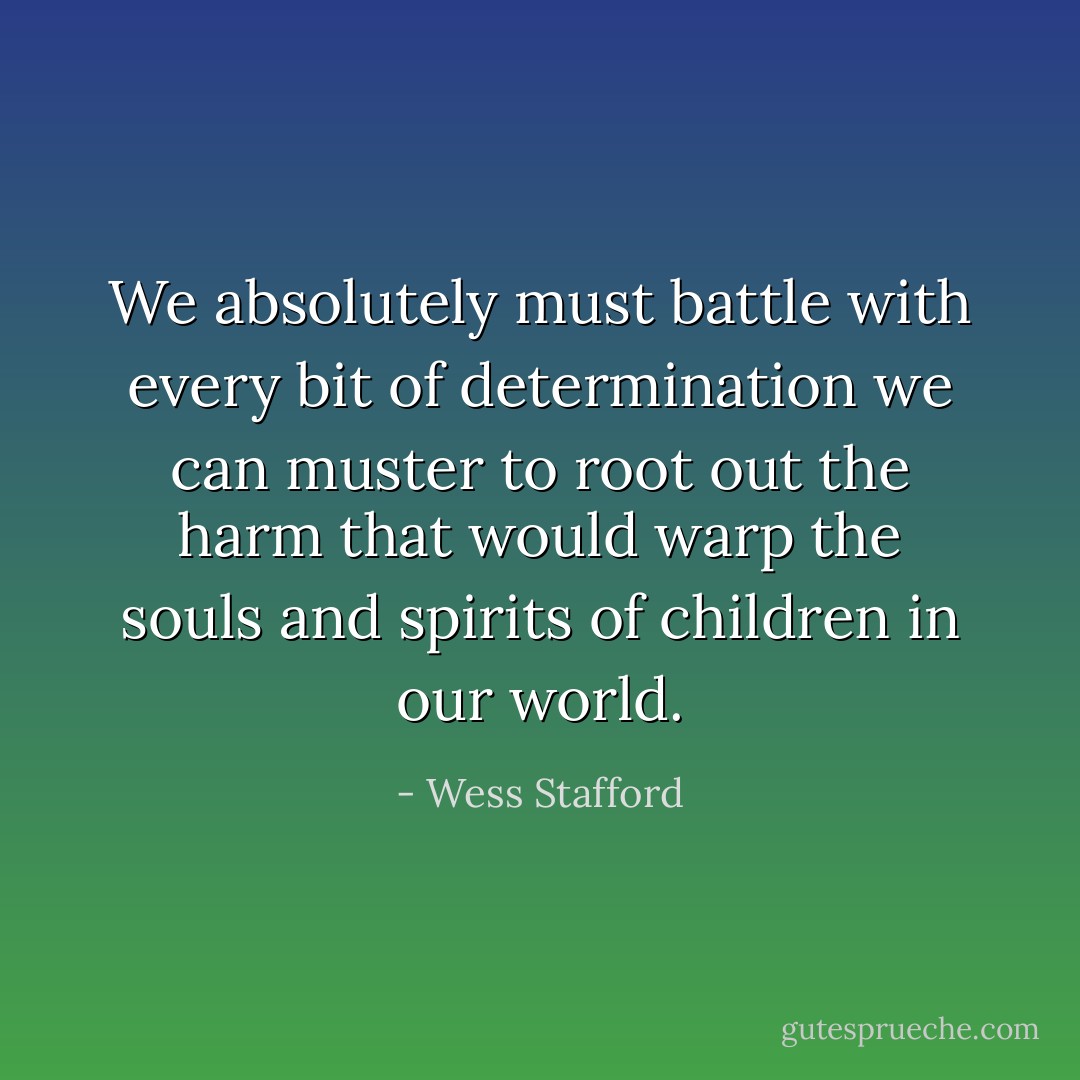 We absolutely must battle with every bit of determination we can muster to root out the harm that would warp the souls and spirits of children in our world. - Wess Stafford