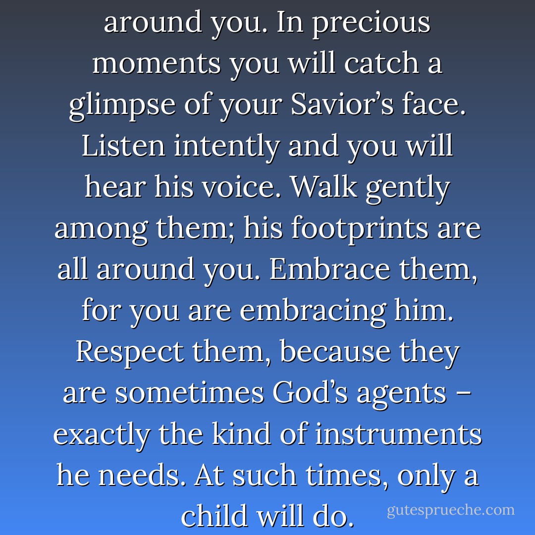 Watch carefully the children around you. In precious moments you will catch a glimpse of your Savior’s face. Listen intently and you will hear his voice. Walk gently among them; his footprints are all around you. Embrace them, for you are embracing him. Respect them, because they are sometimes God’s agents – exactly the kind of instruments he needs. At such times, only a child will do. - Wess Stafford
