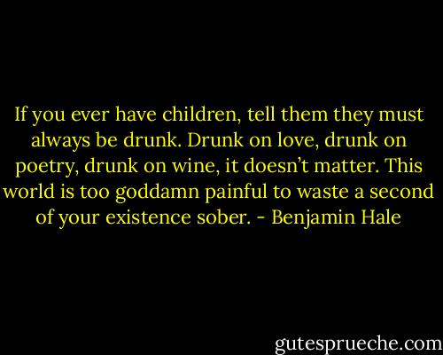 If you ever have children, tell them they must always be drunk. Drunk on love, drunk on poetry, drunk on wine, it doesn’t matter. This world is too goddamn painful to waste a second of your existence sober. - Benjamin Hale