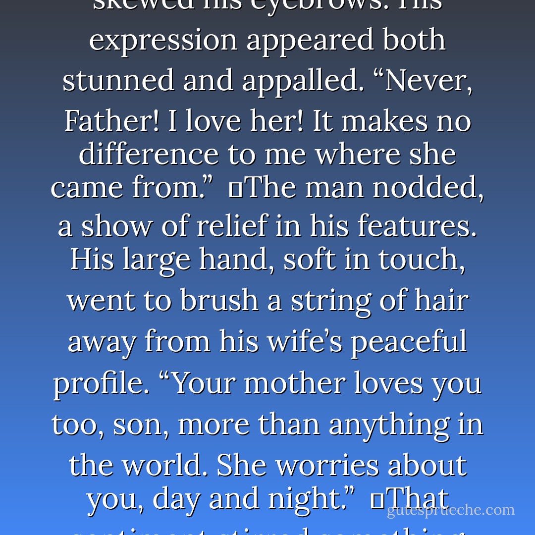 Son, I hope your opinion of your mother hasn’t lessened, knowing what you now know.”<br /><br />	Gavin glanced up; incredulity skewed his eyebrows. His expression appeared both stunned and appalled. “Never, Father! I love her! It makes no difference to me where she came from.”<br /><br />	The man nodded, a show of relief in his features. His large hand, soft in touch, went to brush a string of hair away from his wife’s peaceful profile. “Your mother loves you too, son, more than anything in the world. She worries about you, day and night.”<br /><br />	That sentiment stirred something profoundly pleasant inside the boy. He grinned at the internal warmth it created. - Richelle E. Goodrich