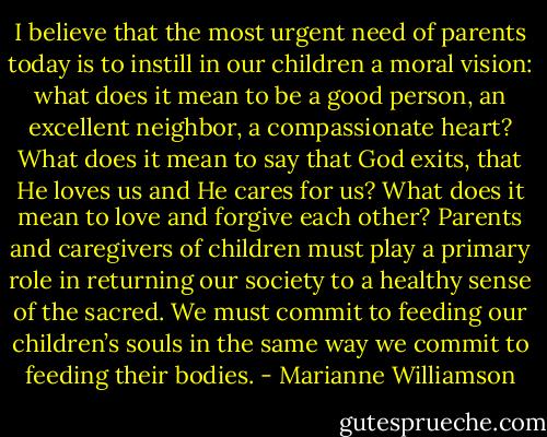 I believe that the most urgent need of parents today is to instill in our children a moral vision: what does it mean to be a good person, an excellent neighbor, a compassionate heart? What does it mean to say that God exits, that He loves us and He cares for us? What does it mean to love and forgive each other? Parents and caregivers of children must play a primary role in returning our society to a healthy sense of the sacred. We must commit to feeding our children’s souls in the same way we commit to feeding their bodies. - Marianne Williamson