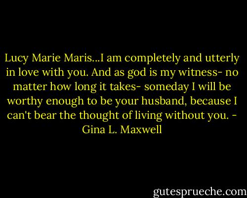 Lucy Marie Maris...I am completely and utterly in love with you. And as god is my witness- no matter how long it takes- someday I will be worthy enough to be your husband, because I can't bear the thought of living without you. - Gina L. Maxwell