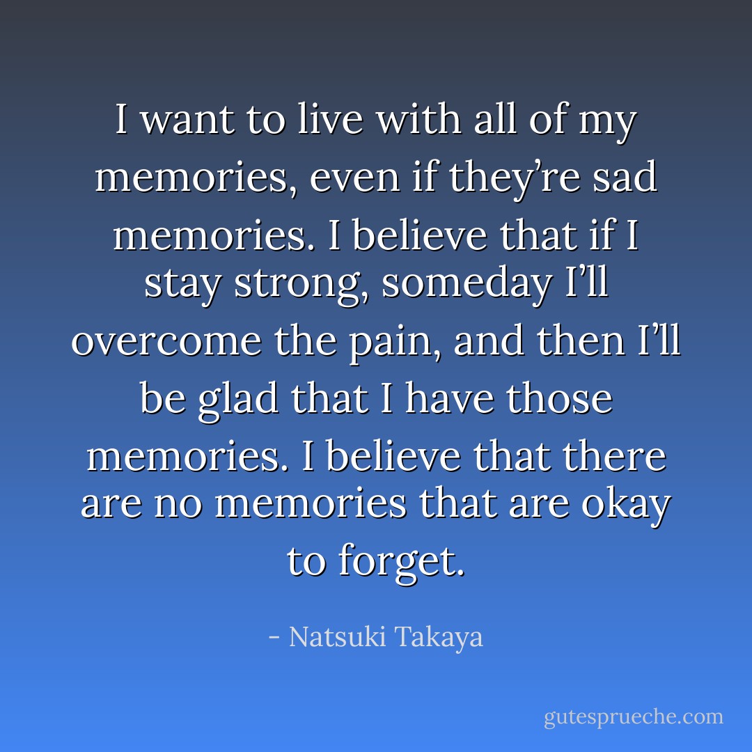 I want to live with all of my memories, even if they’re sad memories. I believe that if I stay strong, someday I’ll overcome the pain, and then I’ll be glad that I have those memories. I believe that there are no memories that are okay to forget. - Natsuki Takaya