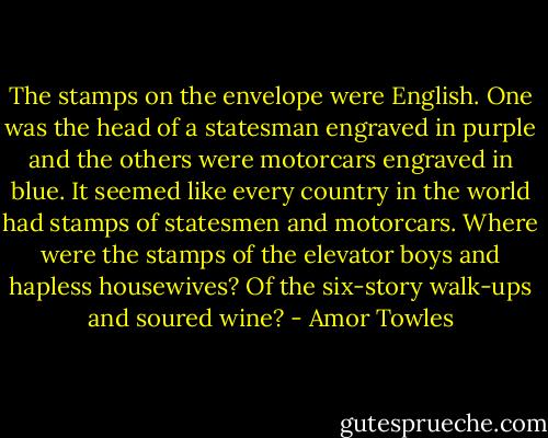 The stamps on the envelope were English. One was the head of a statesman engraved in purple and the others were motorcars engraved in blue. It seemed like every country in the world had stamps of statesmen and motorcars. Where were the stamps of the elevator boys and hapless housewives? Of the six-story walk-ups and soured wine? - Amor Towles