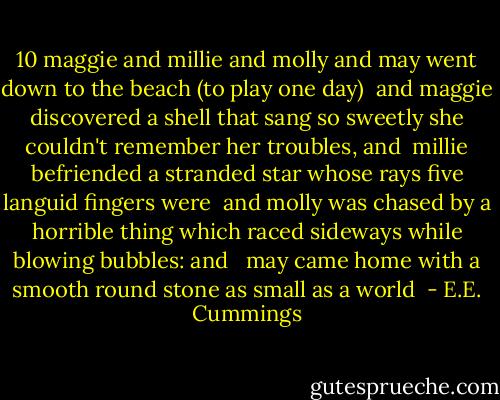 10<br />maggie and millie and molly and may<br />went down to the beach (to play one day)<br /><br />and maggie discovered a shell that sang<br />so sweetly she couldn't remember her troubles, and<br /><br />millie befriended a stranded star<br />whose rays five languid fingers were<br /><br />and molly was chased by a horrible thing<br />which raced sideways while blowing bubbles: and <br /><br />may came home with a smooth round stone<br />as small as a world  - E.E. Cummings