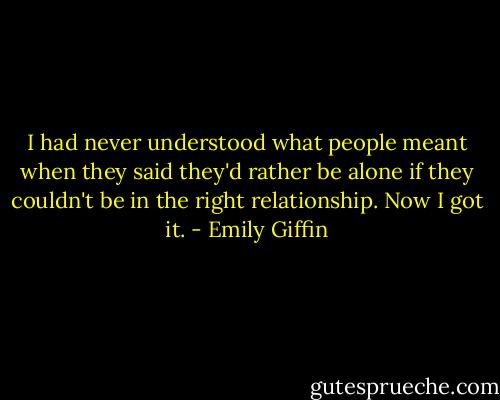 I had never understood what people meant when they said they'd rather be alone if they couldn't be in the right relationship. Now I got it. - Emily Giffin