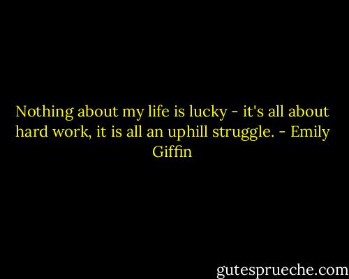 Nothing about my life is lucky - it's all about hard work, it is all an uphill struggle. - Emily Giffin