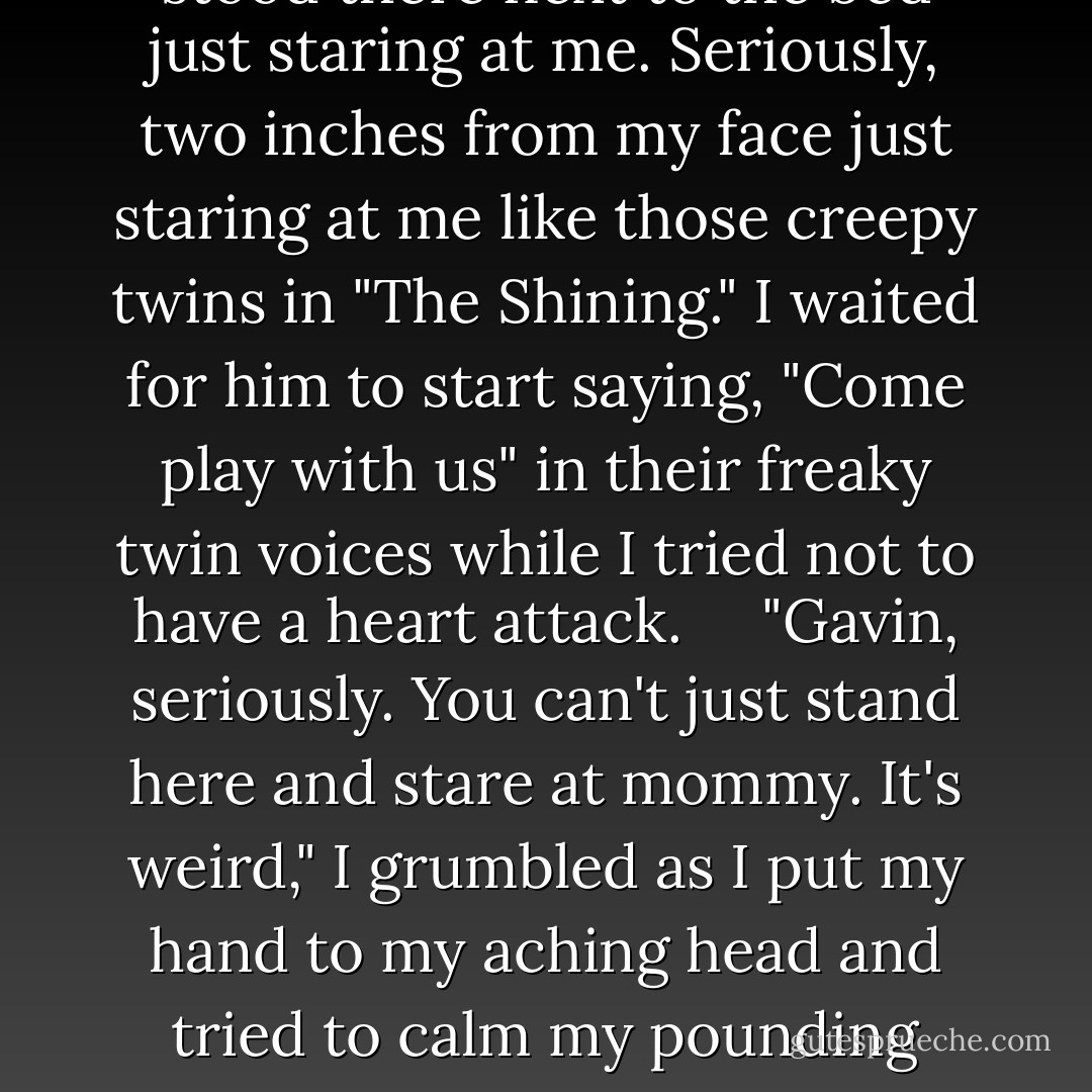 Right when my fingers started to slip inside my underwear, I opened my eyes and screamed.     "HOLY SHIT!"     My son stood there next to the bed just staring at me. Seriously, two inches from my face just staring at me like those creepy twins in "The Shining." I waited for him to start saying, "Come play with us" in their freaky twin voices while I tried not to have a heart attack.     "Gavin, seriously. You can't just stand here and stare at mommy. It's weird," I grumbled as I put my hand to my aching head and tried to calm my pounding heart.       Sweet Jesus, who kicked me in the head and shit in my mouth last night?     "You said a bad word, Mommy, - Tara Sivec