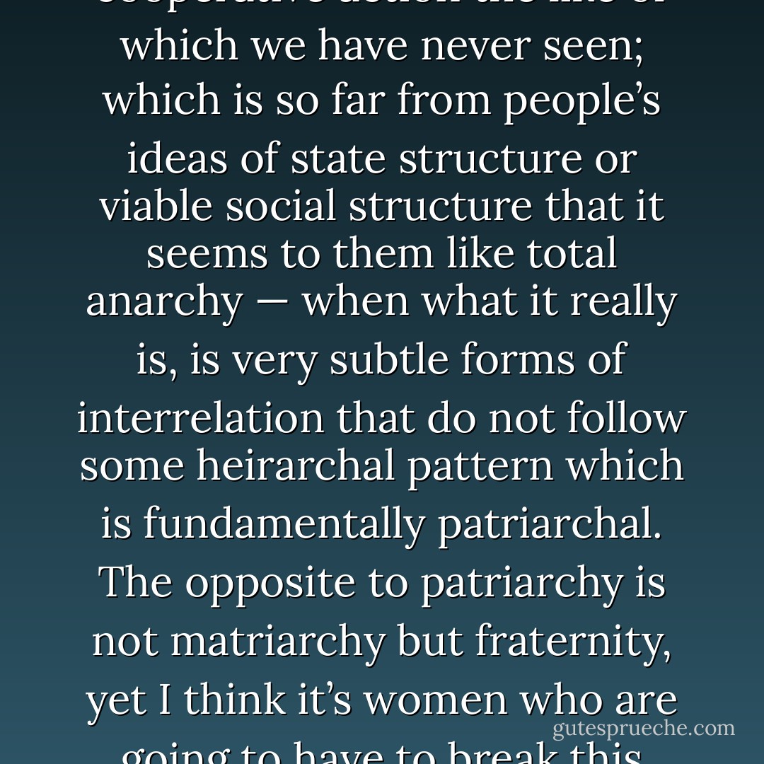 I do think that women could make politics irrelevant; by a kind of spontaneous cooperative action the like of which we have never seen; which is so far from people’s ideas of state structure or viable social structure that it seems to them like total anarchy — when what it really is, is very subtle forms of interrelation that do not follow some heirarchal pattern which is fundamentally patriarchal. The opposite to patriarchy is not matriarchy but fraternity, yet I think it’s women who are going to have to break this spiral of power and find the trick of cooperation. - Germaine Greer