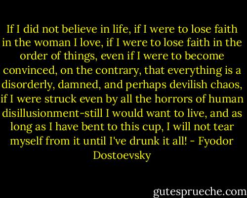 If I did not believe in life, if I were to lose faith in the woman I love, if I were to lose faith in the order of things, even if I were to become convinced, on the contrary, that everything is a disorderly, damned, and perhaps devilish chaos, if I were struck even by all the horrors of human disillusionment-still I would want to live, and as long as I have bent to this cup, I will not tear myself from it until I've drunk it all! - Fyodor Dostoevsky