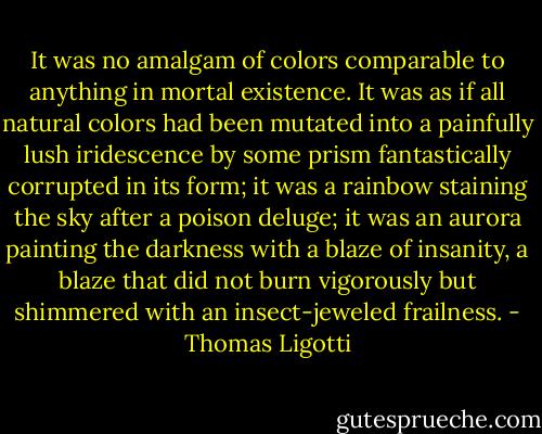 It was no amalgam of colors comparable to anything in mortal existence. It was as if all natural colors had been mutated into a painfully lush iridescence by some prism fantastically corrupted in its form; it was a rainbow staining the sky after a poison deluge; it was an aurora painting the darkness with a blaze of insanity, a blaze that did not burn vigorously but shimmered with an insect-jeweled frailness. - Thomas Ligotti