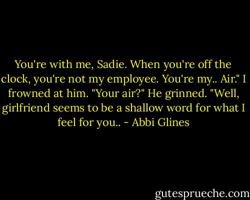 You're with me, Sadie. When you're off the clock, you're not my employee. You're my.. Air."<br />I frowned at him. "Your air?"<br />He grinned. "Well, girlfriend seems to be a shallow word for what I feel for you.. - Abbi Glines