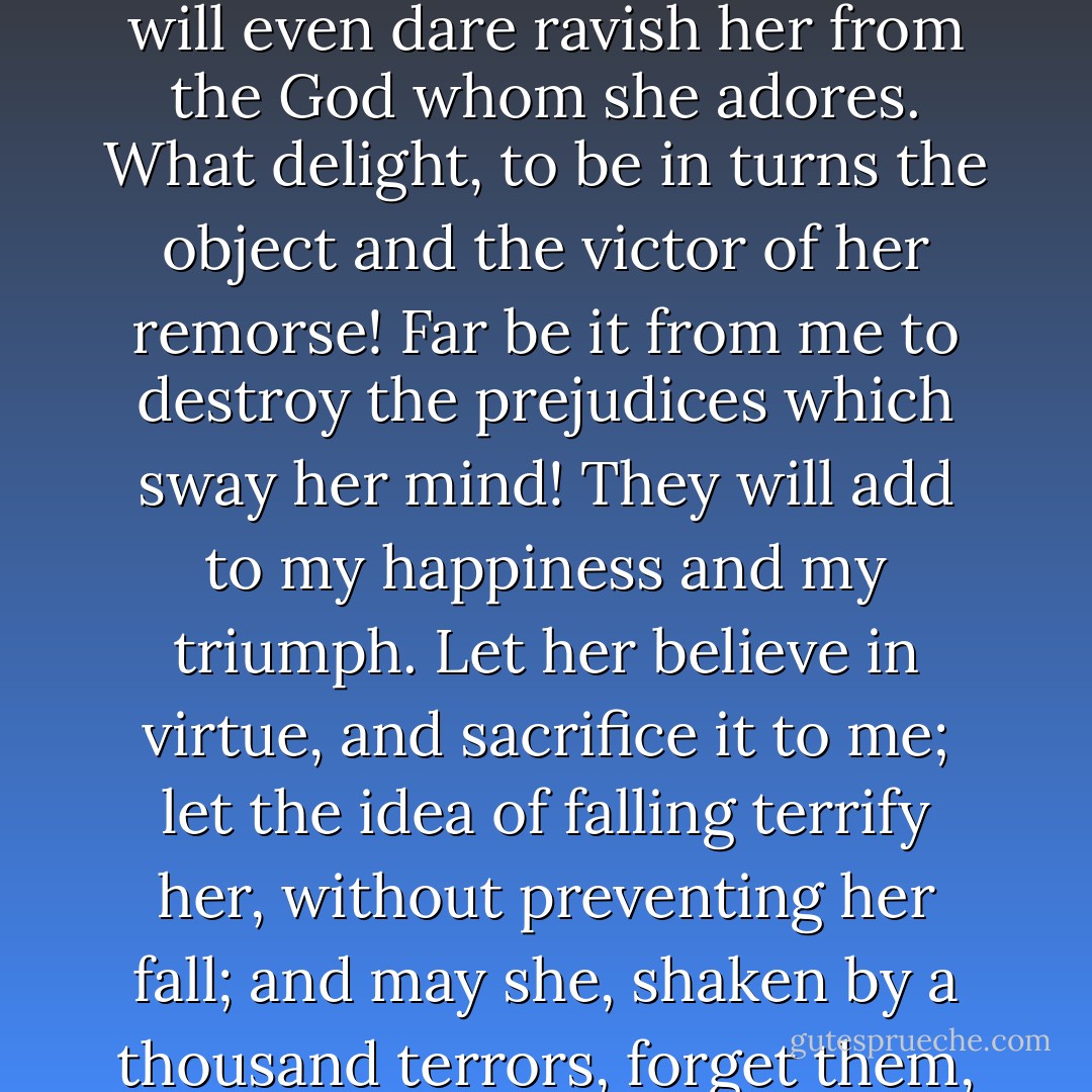 I shall possess this woman; I shall steal her from the husband who profanes her: I will even dare ravish her from the God whom she adores. What delight, to be in turns the object and the victor of her remorse! Far be it from me to destroy the prejudices which sway her mind! They will add to my happiness and my triumph. Let her believe in virtue, and sacrifice it to me; let the idea of falling terrify her, without preventing her fall; and may she, shaken by a thousand terrors, forget them, vanquish them only in my arms. - Pierre Choderlos de Laclos