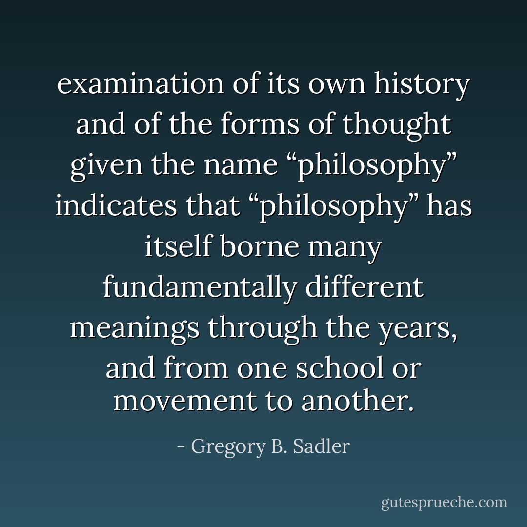 examination of its own history and of the forms of thought given the name “philosophy” indicates that “philosophy” has itself borne many fundamentally different meanings through the years, and from one school or movement to another. - Gregory B. Sadler