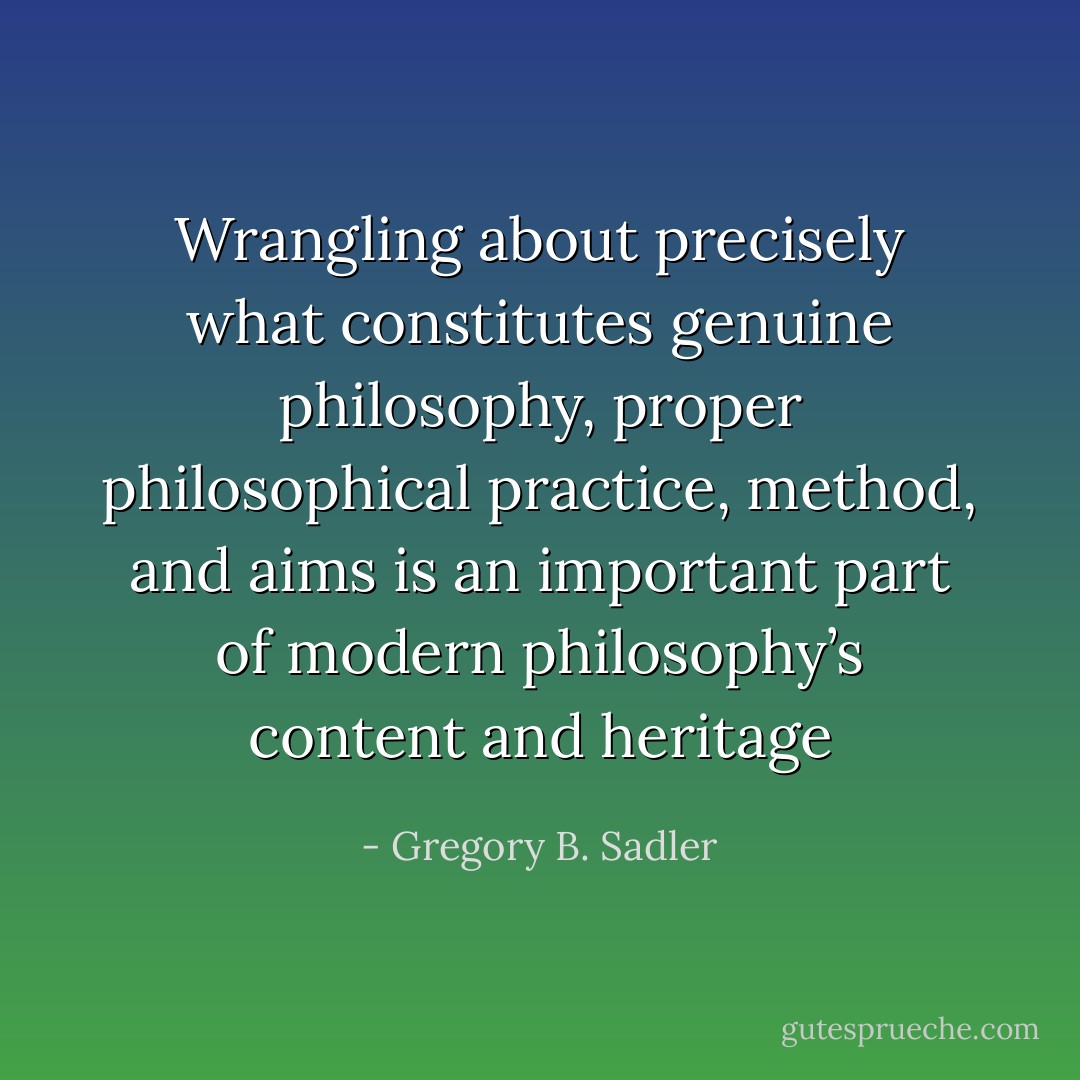 Wrangling about precisely what constitutes genuine philosophy, proper philosophical practice, method, and aims is an important part of modern philosophy’s content and heritage - Gregory B. Sadler