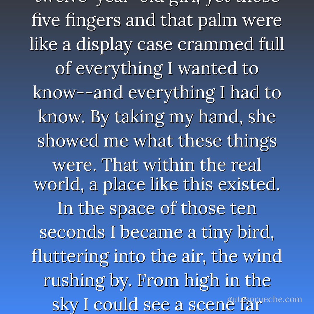 The feel of her hand has never left me. It was different from any other hand I'd ever held, different from any touch I've ever known. It was merely the small, warm hand of a twelve-year-old girl, yet those five fingers and that palm were like a display case crammed full of everything I wanted to know--and everything I had to know. By taking my hand, she showed me what these things were. That within the real world, a place like this existed. In the space of those ten seconds I became a tiny bird, fluttering into the air, the wind rushing by. From high in the sky I could see a scene far away. It was so far off I couldn't make it out clearly, yet something was there, and I knew that someday I would travel to that place. - Haruki Murakami