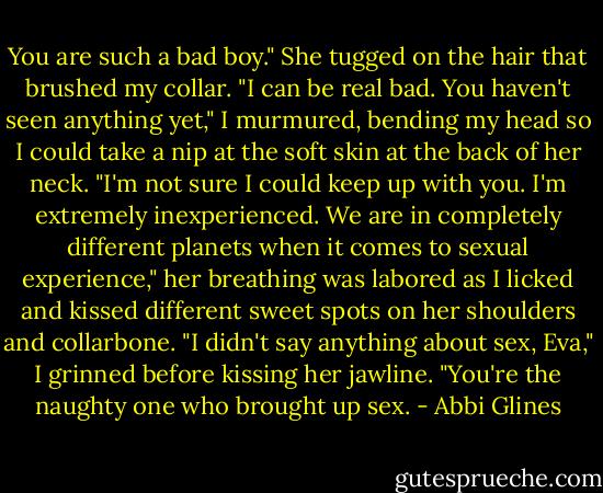You are such a bad boy." She tugged on the hair that brushed my collar.<br />"I can be real bad. You haven't seen anything yet," I murmured, bending my head so I could take a nip at the soft skin at the back of her neck.<br />"I'm not sure I could keep up with you. I'm extremely inexperienced. We are in completely different planets when it comes to sexual experience," her breathing was labored as I licked and kissed different sweet spots on her shoulders and collarbone.<br />"I didn't say anything about sex, Eva," I grinned before kissing her jawline. "You're the naughty one who brought up sex. - Abbi Glines
