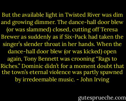 But the available light in Twisted River was dim and growing dimmer. The dance-hall door blew (or was slammed) closed, cutting off Teresa Brewer as suddenly as if Six-Pack had taken the singer’s slender throat in her hands. When the dance-hall door blew (or was kicked) open again, Tony Bennett was crooning “Rags to Riches.” Dominic didn’t for a moment doubt that the town’s eternal violence was partly spawned by irredeemable music. - John Irving