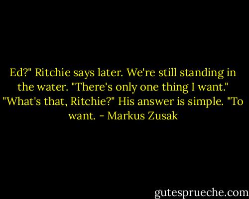 Ed?" Ritchie says later. We're still standing in the water. "There's only one thing I want."<br />"What's that, Ritchie?"<br />His answer is simple.<br />"To want. - Markus Zusak
