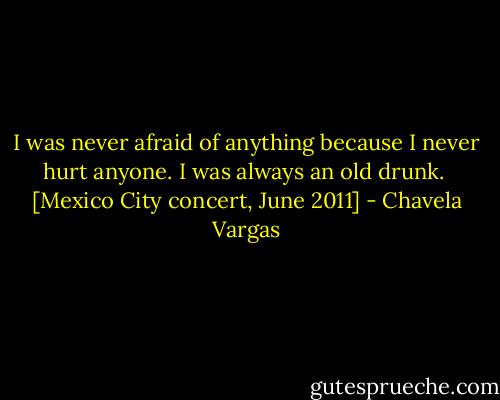 I was never afraid of anything because I never hurt anyone. I was always an old drunk.<br /><br />[Mexico City concert, June 2011] - Chavela Vargas