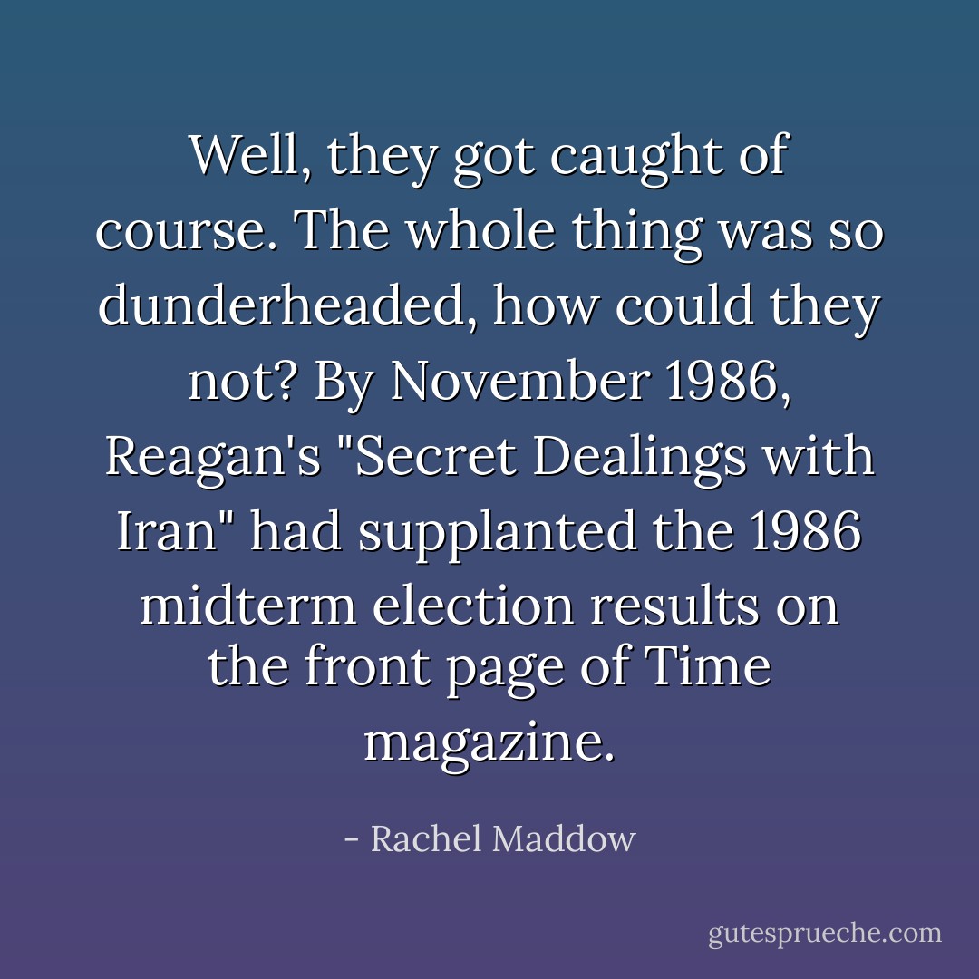 Well, they got caught of course. The whole thing was so dunderheaded, how could they not? By November 1986, Reagan's "Secret Dealings with Iran" had supplanted the 1986 midterm election results on the front page of <i>Time</i> magazine. - Rachel Maddow