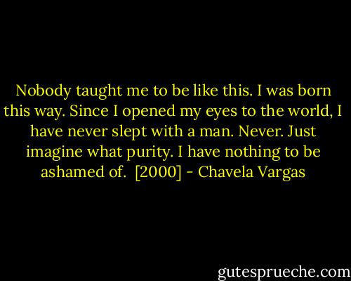 Nobody taught me to be like this. I was born this way. Since I opened my eyes to the world, I have never slept with a man. Never. Just imagine what purity. I have nothing to be ashamed of.<br /><br />[2000] - Chavela Vargas