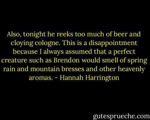 Also, tonight he reeks too much of beer and cloying cologne. This is a disappointment because I always assumed that a perfect creature such as Brendon would smell of spring rain and mountain bresses and other heavenly aromas. - Hannah Harrington