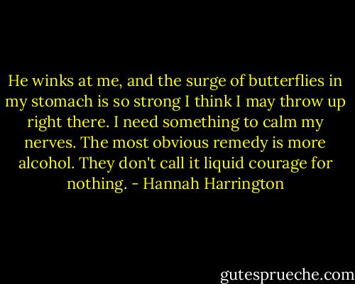 He winks at me, and the surge of butterflies in my stomach is so strong I think I may throw up right there. I need something to calm my nerves. The most obvious remedy is more alcohol. They don't call it liquid courage for nothing. - Hannah Harrington